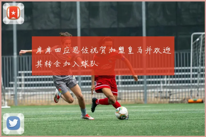 库库回应恩佐祝贺加盟皇马并欢迎其转会加入球队