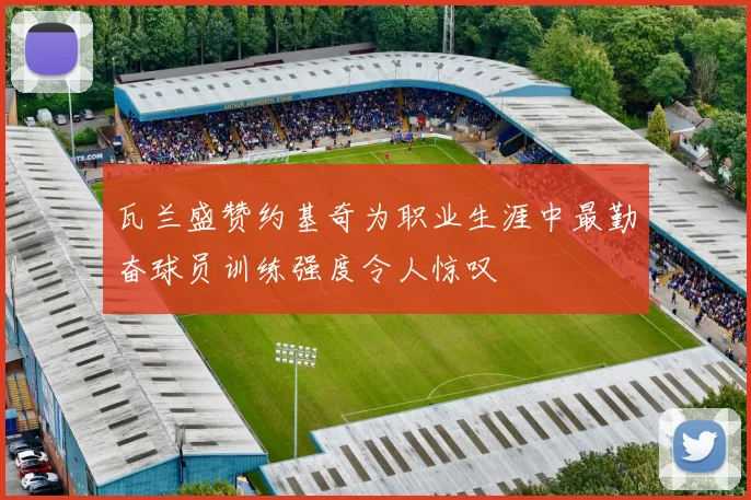 瓦兰盛赞约基奇为职业生涯中最勤奋球员训练强度令人惊叹