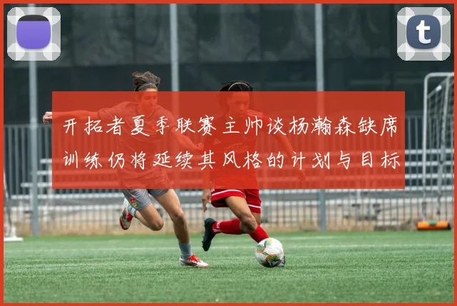 开拓者夏季联赛主帅谈杨瀚森缺席训练仍将延续其风格的计划与目标