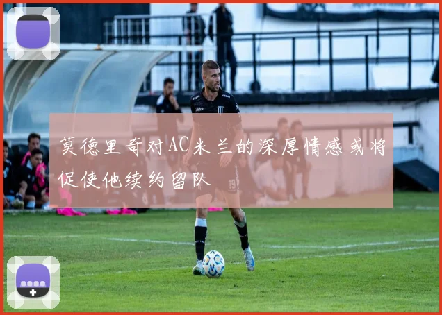 莫德里奇对AC米兰的深厚情感或将促使他续约留队