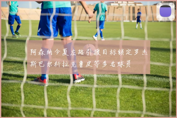 阿森纳今夏左路引援目标锁定罗杰斯巴尔科拉克鲁皮等多名球员