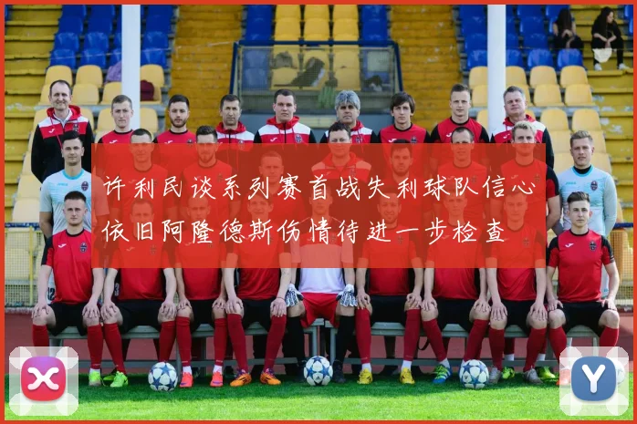 许利民谈系列赛首战失利球队信心依旧阿隆德斯伤情待进一步检查