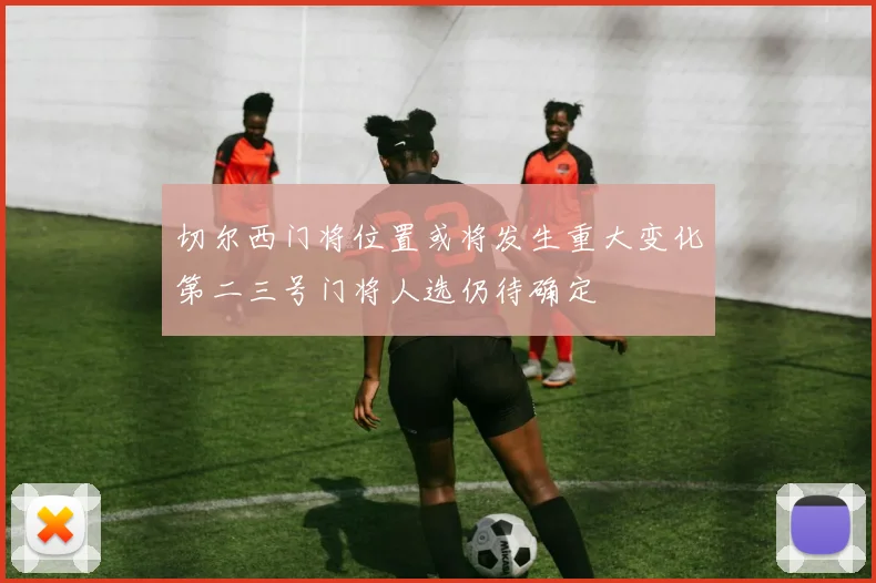 切尔西门将位置或将发生重大变化第二三号门将人选仍待确定