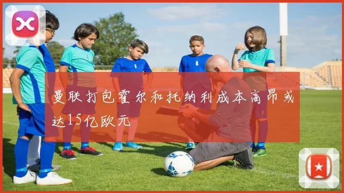 曼联打包霍尔和托纳利成本高昂或达15亿欧元