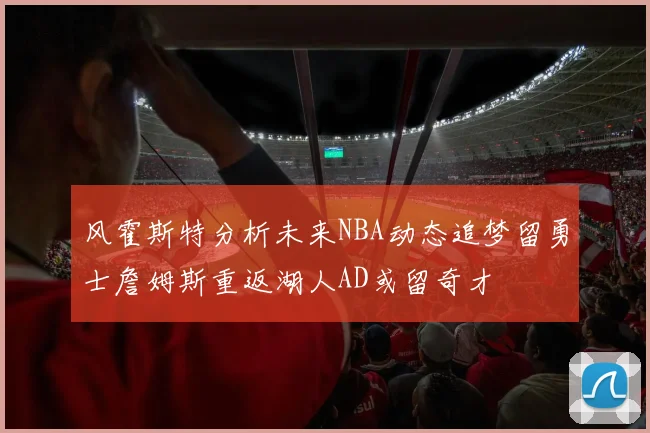 风霍斯特分析未来NBA动态追梦留勇士詹姆斯重返湖人AD或留奇才