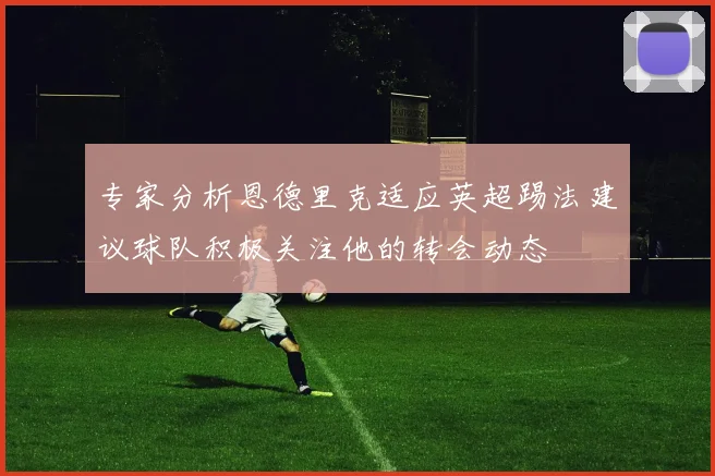 专家分析恩德里克适应英超踢法建议球队积极关注他的转会动态