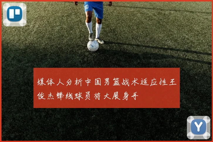 媒体人分析中国男篮战术适应性王俊杰锋线球员将大展身手