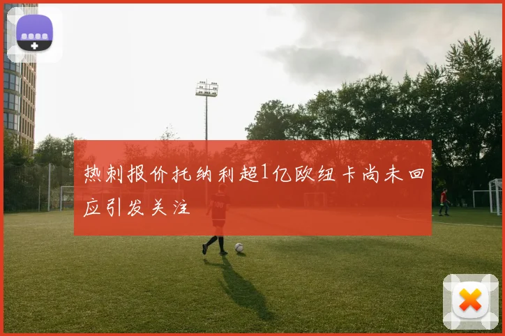 热刺报价托纳利超1亿欧纽卡尚未回应引发关注