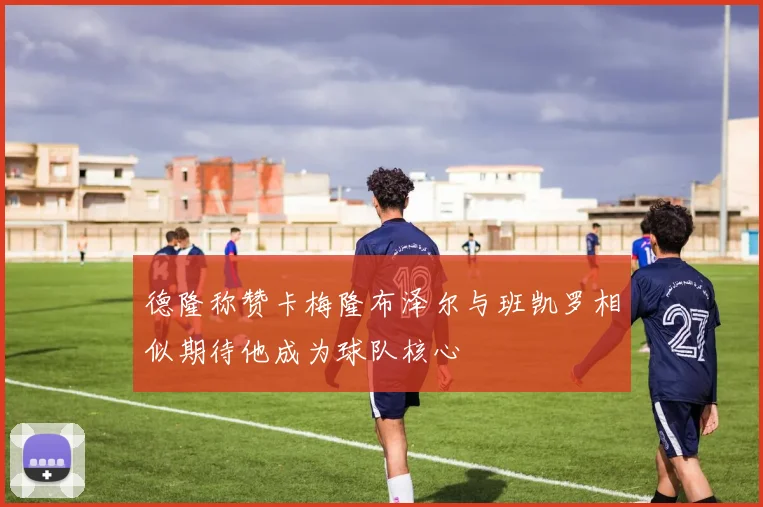 德隆称赞卡梅隆布泽尔与班凯罗相似期待他成为球队核心