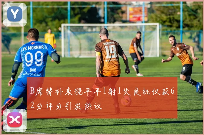 B席替补表现平平1射1失良机仅获62分评分引发热议