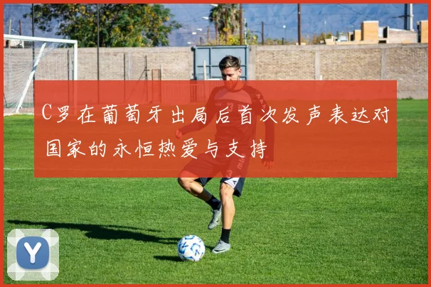 C罗在葡萄牙出局后首次发声表达对国家的永恒热爱与支持