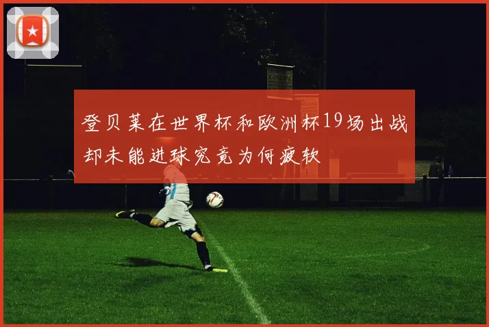 登贝莱在世界杯和欧洲杯19场出战却未能进球究竟为何疲软